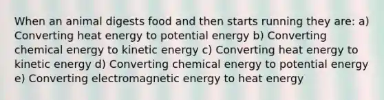 When an animal digests food and then starts running they are: a) Converting heat energy to potential energy b) Converting chemical energy to kinetic energy c) Converting heat energy to kinetic energy d) Converting chemical energy to potential energy e) Converting electromagnetic energy to heat energy