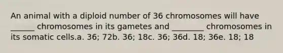 An animal with a diploid number of 36 chromosomes will have ______ chromosomes in its gametes and ________ chromosomes in its somatic cells.a. 36; 72b. 36; 18c. 36; 36d. 18; 36e. 18; 18