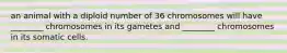 an animal with a diploid number of 36 chromosomes will have ________ chromosomes in its gametes and ________ chromosomes in its somatic cells.