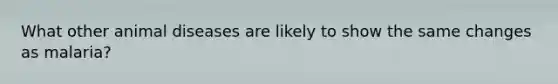 What other animal diseases are likely to show the same changes as malaria?