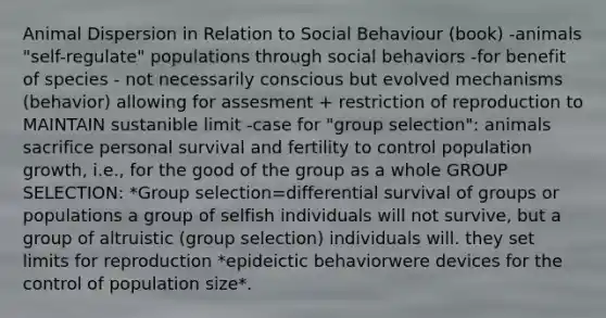 Animal Dispersion in Relation to Social Behaviour (book) -animals "self-regulate" populations through social behaviors -for benefit of species - not necessarily conscious but evolved mechanisms (behavior) allowing for assesment + restriction of reproduction to MAINTAIN sustanible limit -case for "group selection": animals sacrifice personal survival and fertility to control population growth, i.e., for the good of the group as a whole GROUP SELECTION: *Group selection=differential survival of groups or populations a group of selfish individuals will not survive, but a group of altruistic (group selection) individuals will. they set limits for reproduction *epideictic behaviorwere devices for the control of population size*.