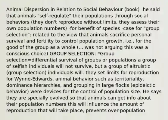 Animal Dispersion in Relation to Social Behaviour (book) -he said that animals "self-regulate" their populations through social behaviors (they don't reproduce without limits. they assess their own population numbers) -for benefit of species -case for "group selection": related to the view that animals sacrifice personal survival and fertility to control population growth, i.e., for the good of the group as a whole (... was not arguing this was a conscious choice) GROUP SELECTION: *Group selection=differential survival of groups or populations a group of selfish individuals will not survive, but a group of altruistic (group selection) individuals will. they set limits for reproduction for Wynne-Edwards, animal behavior such as territoriality, dominance hierarchies, and grouping in large flocks (epideictic behavior) were devices for the control of population size. He says they are specially evolved so that animals can get info about their population numbers this will influence the amount of reproduction that will take place, prevents over-population