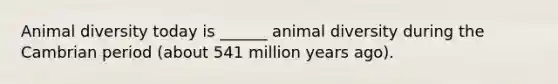 Animal diversity today is ______ animal diversity during the Cambrian period (about 541 million years ago).