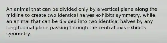 An animal that can be divided only by a vertical plane along the midline to create two identical halves exhibits symmetry, while an animal that can be divided into two identical halves by any longitudinal plane passing through the central axis exhibits symmetry.