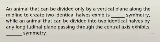 An animal that can be divided only by a vertical plane along the midline to create two identical halves exhibits ______ symmetry, while an animal that can be divided into two identical halves by any longitudinal plane passing through the central axis exhibits _______ symmetry.