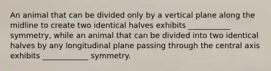 An animal that can be divided only by a vertical plane along the midline to create two identical halves exhibits ___________ symmetry, while an animal that can be divided into two identical halves by any longitudinal plane passing through the central axis exhibits ____________ symmetry.