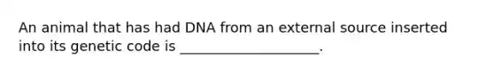 An animal that has had DNA from an external source inserted into its genetic code is ____________________.