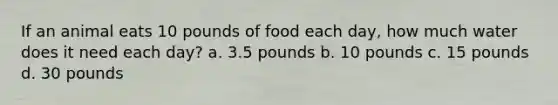 If an animal eats 10 pounds of food each day, how much water does it need each day? a. 3.5 pounds b. 10 pounds c. 15 pounds d. 30 pounds