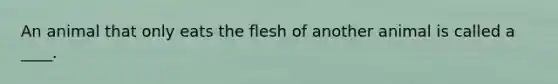 An animal that only eats the flesh of another animal is called a ____.