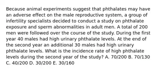 Because animal experiments suggest that phthalates may have an adverse effect on the male reproductive system, a group of infertility specialists decided to conduct a study on phthalate exposure and sperm abnormalities in adult men. A total of 200 men were followed over the course of the study. During the first year 40 males had high urinary phthalate levels. At the end of the second year an additional 30 males had high urinary phthalate levels. What is the incidence rate of high phthalate levels during the second year of the study? A. 70/200 B. 70/130 C. 40/200 D. 30/200 E. 30/160