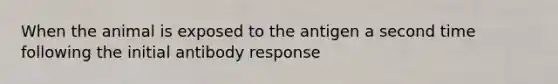 When the animal is exposed to the antigen a second time following the initial antibody response