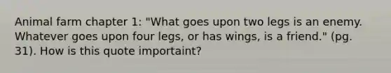 Animal farm chapter 1: "What goes upon two legs is an enemy. Whatever goes upon four legs, or has wings, is a friend." (pg. 31). How is this quote importaint?