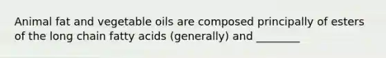 Animal fat and vegetable oils are composed principally of esters of the long chain fatty acids (generally) and ________