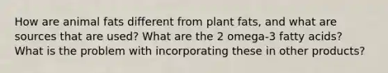 How are animal fats different from plant fats, and what are sources that are used? What are the 2 omega-3 fatty acids? What is the problem with incorporating these in other products?