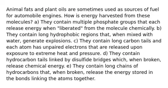 Animal fats and plant oils are sometimes used as sources of fuel for automobile engines. How is energy harvested from these molecules? a) They contain multiple phosphate groups that each release energy when "liberated" from the molecule chemically. b) They contain long hydrophobic regions that, when mixed with water, generate explosions. c) They contain long carbon tails and each atom has unpaired electrons that are released upon exposure to extreme heat and pressure. d) They contain hydrocarbon tails linked by disulfide bridges which, when broken, release chemical energy. e) They contain long chains of hydrocarbons that, when broken, release the energy stored in the bonds linking the atoms together.