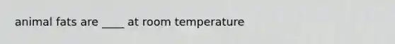 animal fats are ____ at room temperature