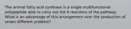 The animal fatty acid synthase is a single multifunctional polypeptide able to carry out the 6 reactions of the pathway. What is an advantage of this arrangement over the production of seven different proteins?
