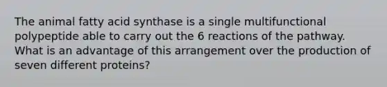 The animal fatty acid synthase is a single multifunctional polypeptide able to carry out the 6 reactions of the pathway. What is an advantage of this arrangement over the production of seven different proteins?