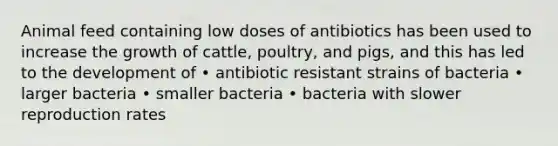 Animal feed containing low doses of antibiotics has been used to increase the growth of cattle, poultry, and pigs, and this has led to the development of • antibiotic resistant strains of bacteria • larger bacteria • smaller bacteria • bacteria with slower reproduction rates