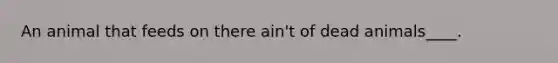 An animal that feeds on there ain't of dead animals____.