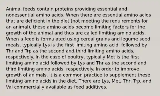 Animal feeds contain proteins providing essential and nonessential amino acids. When there are essential amino acids that are deficient in the diet (not meeting the requirements for an animal), these amino acids become limiting factors for the growth of the animal and thus are called limiting amino acids. When a feed is formulated using cereal grains and legume seed meals, typically Lys is the first limiting amino acid, followed by Thr and Trp as the second and third limiting amino acids, respectively. In the case of poultry, typically Met is the first limiting amino acid followed by Lys and Thr as the second and third limiting amino acids, respectively. In order to improve growth of animals, it is a common practice to supplement these limiting amino acids in the diet. There are Lys, Met, Thr, Trp, and Val commercially available as feed additives.