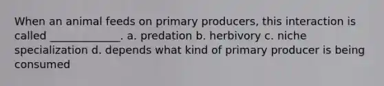 When an animal feeds on primary producers, this interaction is called _____________. a. predation b. herbivory c. niche specialization d. depends what kind of primary producer is being consumed