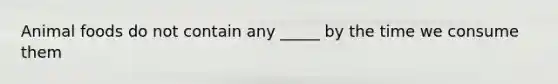Animal foods do not contain any _____ by the time we consume them