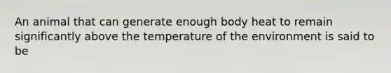 An animal that can generate enough body heat to remain significantly above the temperature of the environment is said to be