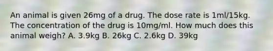 An animal is given 26mg of a drug. The dose rate is 1ml/15kg. The concentration of the drug is 10mg/ml. How much does this animal weigh? A. 3.9kg B. 26kg C. 2.6kg D. 39kg