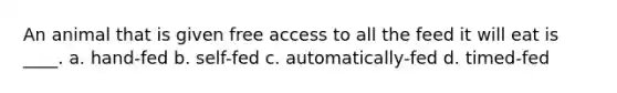 An animal that is given free access to all the feed it will eat is ____. a. hand-fed b. self-fed c. automatically-fed d. timed-fed