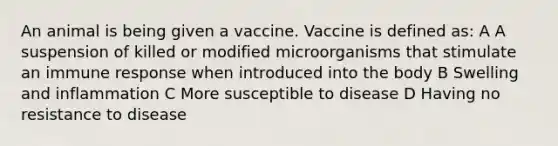 An animal is being given a vaccine. Vaccine is defined as: A A suspension of killed or modified microorganisms that stimulate an immune response when introduced into the body B Swelling and inflammation C More susceptible to disease D Having no resistance to disease