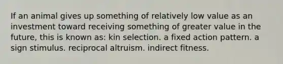 If an animal gives up something of relatively low value as an investment toward receiving something of greater value in the future, this is known as: kin selection. a fixed action pattern. a sign stimulus. reciprocal altruism. indirect fitness.