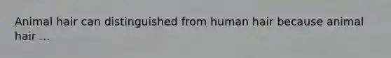 Animal hair can distinguished from human hair because animal hair ...
