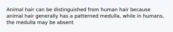 Animal hair can be distinguished from human hair because animal hair generally has a patterned medulla, while in humans, the medulla may be absent