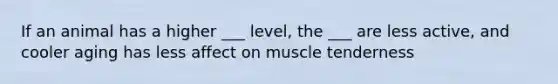 If an animal has a higher ___ level, the ___ are less active, and cooler aging has less affect on muscle tenderness