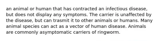 an animal or human that has contracted an infectious disease, but does not display any symptoms. The carrier is unaffected by the disease, but can trasmit it to other animals or humans. Many animal species can act as a vector of human disease. Animals are commonly asymptomatic carriers of ringworm.