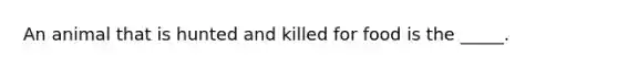 An animal that is hunted and killed for food is the _____.