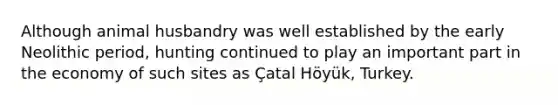 Although animal husbandry was well established by the early Neolithic period, hunting continued to play an important part in the economy of such sites as Çatal Höyük, Turkey.