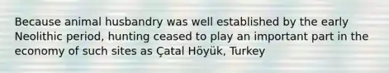 Because animal husbandry was well established by the early Neolithic period, hunting ceased to play an important part in the economy of such sites as Çatal Höyük, Turkey