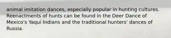 animal imitation dances, especially popular in hunting cultures. Reenactments of hunts can be found in the Deer Dance of Mexico's Yaqui Indians and the traditional hunters' dances of Russia.