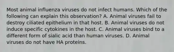 Most animal influenza viruses do not infect humans. Which of the following can explain this observation? A. Animal viruses fail to destroy ciliated epithelium in that host. B. Animal viruses do not induce specific cytokines in the host. C. Animal viruses bind to a different form of sialic acid than human viruses. D. Animal viruses do not have HA proteins.