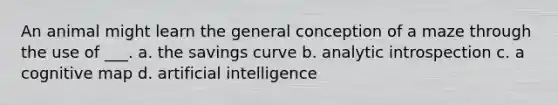 An animal might learn the general conception of a maze through the use of ___. a. the savings curve b. analytic introspection c. a cognitive map d. artificial intelligence