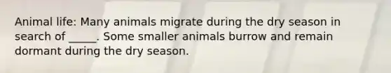 Animal life: Many animals migrate during the dry season in search of _____. Some smaller animals burrow and remain dormant during the dry season.