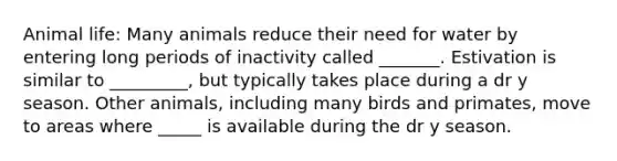 Animal life: Many animals reduce their need for water by entering long periods of inactivity called _______. Estivation is similar to _________, but typically takes place during a dr y season. Other animals, including many birds and primates, move to areas where _____ is available during the dr y season.