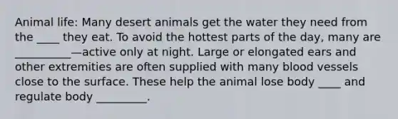 Animal life: Many desert animals get the water they need from the ____ they eat. To avoid the hottest parts of the day, many are __________—active only at night. Large or elongated ears and other extremities are often supplied with many blood vessels close to the surface. These help the animal lose body ____ and regulate body _________.