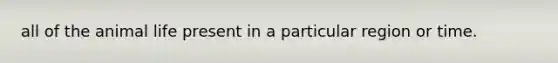 all of the animal life present in a particular region or time.