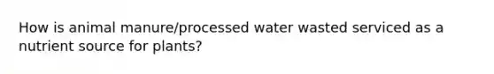 How is animal manure/processed water wasted serviced as a nutrient source for plants?