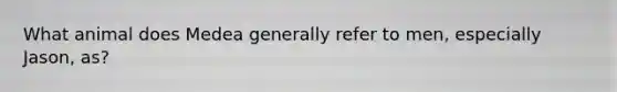 What animal does Medea generally refer to men, especially Jason, as?