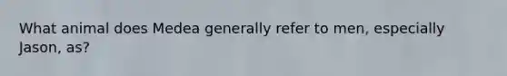 What animal does Medea generally refer to men, especially Jason, as?