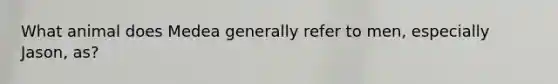What animal does Medea generally refer to men, especially Jason, as?